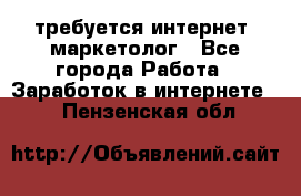 требуется интернет- маркетолог - Все города Работа » Заработок в интернете   . Пензенская обл.